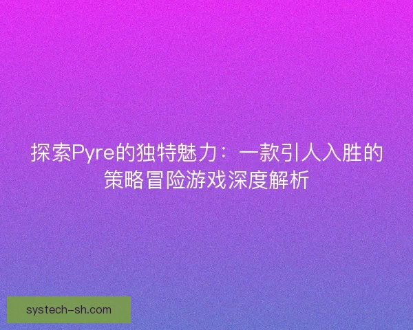 探索Pyre的独特魅力：一款引人入胜的策略冒险游戏深度解析