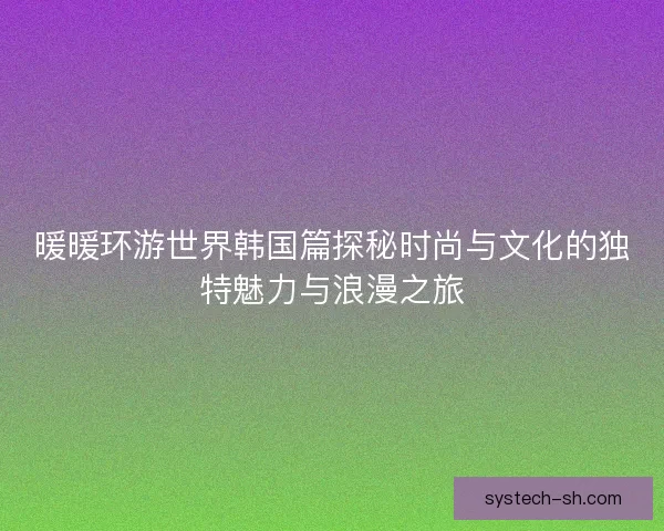 暖暖环游世界韩国篇探秘时尚与文化的独特魅力与浪漫之旅