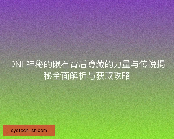 DNF神秘的陨石背后隐藏的力量与传说揭秘全面解析与获取攻略