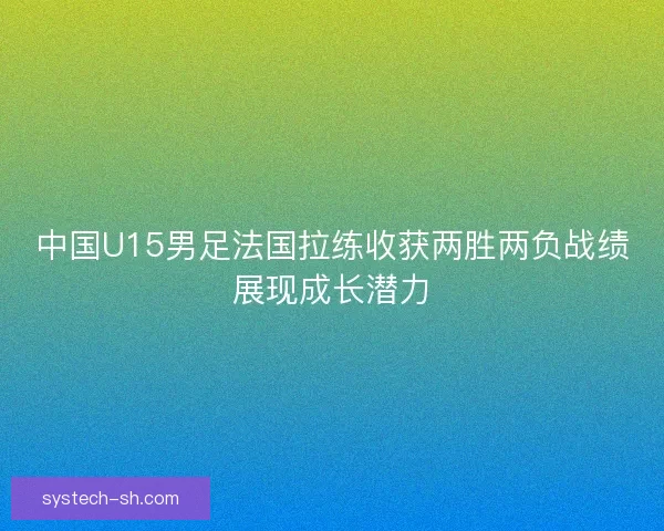 中国U15男足法国拉练收获两胜两负战绩展现成长潜力