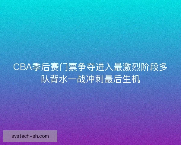 CBA季后赛门票争夺进入最激烈阶段多队背水一战冲刺最后生机