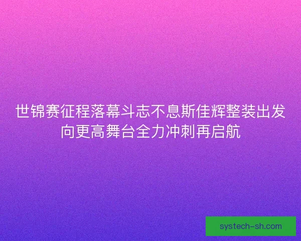 世锦赛征程落幕斗志不息斯佳辉整装出发向更高舞台全力冲刺再启航 世锦赛征程落幕斗志不息斯佳辉整装出发向更高舞台全力冲刺再启航