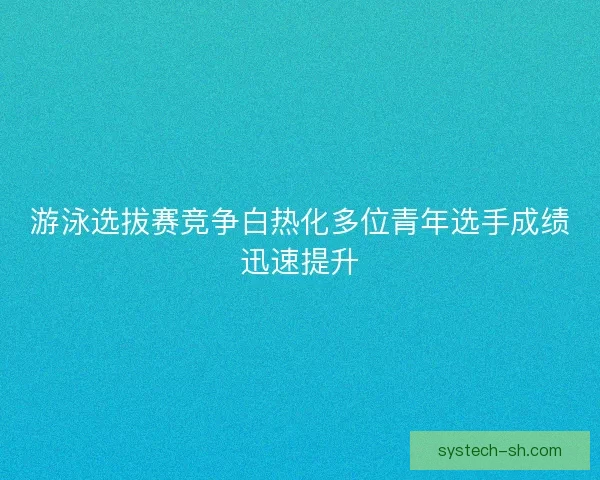 游泳选拔赛竞争白热化多位青年选手成绩迅速提升
