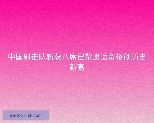 中国射击队斩获八席巴黎奥运资格创历史新高
