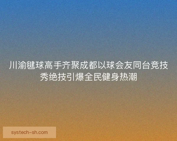川渝毽球高手齐聚成都以球会友同台竞技秀绝技引爆全民健身热潮 川渝毽球高手齐聚成都以球会友同台竞技秀绝技引爆全民健身热潮