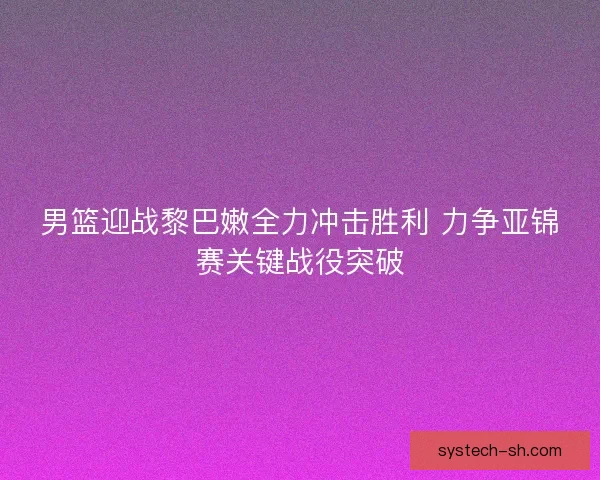 男篮迎战黎巴嫩全力冲击胜利 力争亚锦赛关键战役突破 男篮迎战黎巴嫩全力冲击胜利 力争亚锦赛关键战役突破
