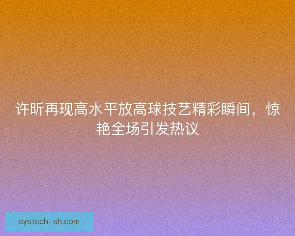 许昕再现高水平放高球技艺精彩瞬间,惊艳全场引发热议 许昕再现高水平放高球技艺精彩瞬间,惊艳全场引发热议