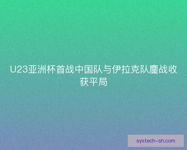 U23亚洲杯首战中国队与伊拉克队鏖战收获平局