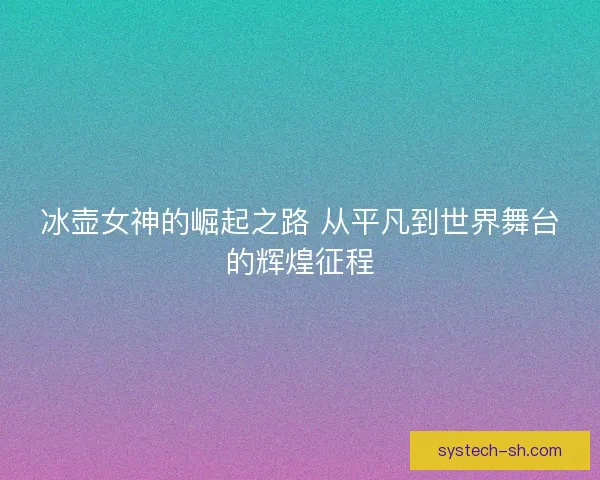 冰壶女神的崛起之路 从平凡到世界舞台的辉煌征程 冰壶女神的崛起之路 从平凡到世界舞台的辉煌征程